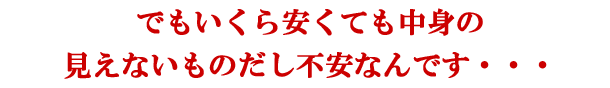 でもいくら安くても中身の見えないものだし不安なんです・・・