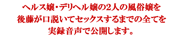 ヘルス嬢・デリヘル嬢の２人の風俗嬢を後藤が口説いてセックスするまでの全てを実録音声で公開します。