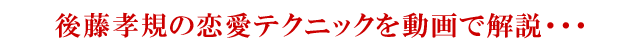 後藤孝規の恋愛テクニックを動画で解説…