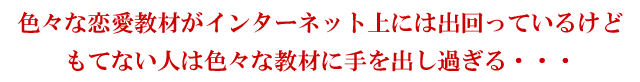 色々な恋愛教材がインターネット上には出回っているけどもてない人は色々な教材に手を出し過ぎる・・・