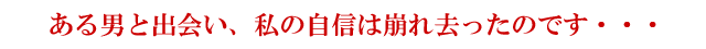 ある男と出会い、私の自信は崩れ去ったのです・・・